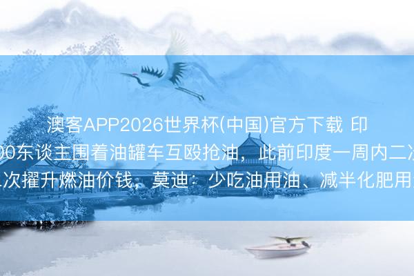 澳客APP2026世界杯(中国)官方下载 印度一地现抢油大战！500东谈主围着油罐车互殴抢油，此前印度一周内二次擢升燃油价钱，莫迪：少吃油用油、减半化肥用量、尽量不买黄金不放洋