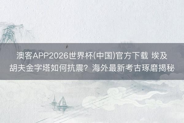 澳客APP2026世界杯(中国)官方下载 埃及胡夫金字塔如何抗震？海外最新考古琢磨揭秘