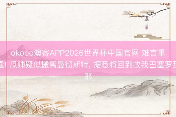 okooo澳客APP2026世界杯中国官网 难言重逢! 瓜帅疑似搬离曼彻斯特， 据悉将回到故我巴塞罗那