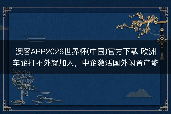 澳客APP2026世界杯(中国)官方下载 欧洲车企打不外就加入，中企激活国外闲置产能