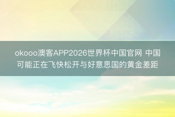 okooo澳客APP2026世界杯中国官网 中国可能正在飞快松开与好意思国的黄金差距
