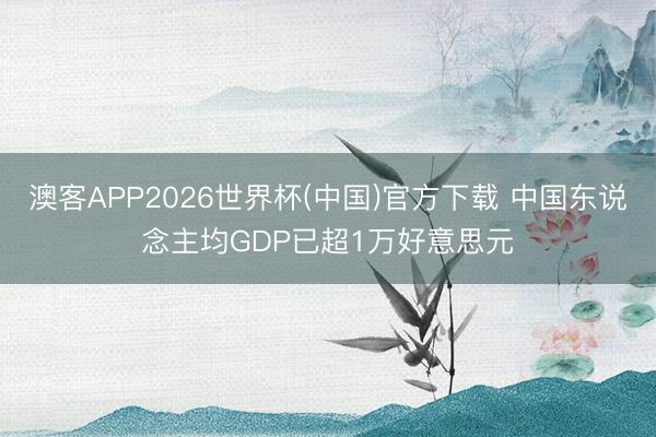 澳客APP2026世界杯(中国)官方下载 中国东说念主均GDP已超1万好意思元