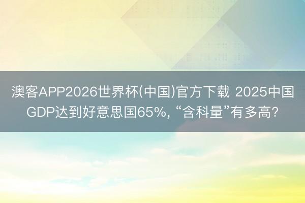 澳客APP2026世界杯(中国)官方下载 2025中国GDP达到好意思国65%， “含科量”有多高?