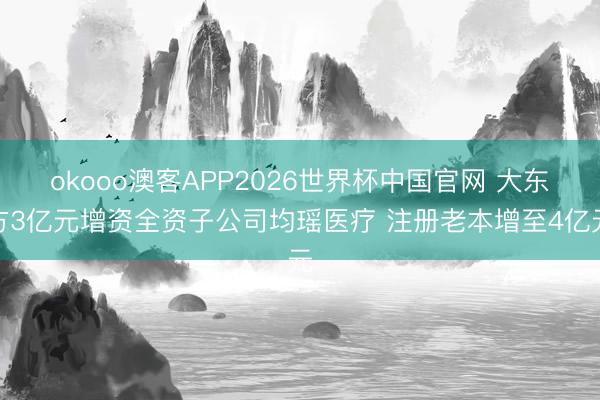 okooo澳客APP2026世界杯中国官网 大东方3亿元增资全资子公司均瑶医疗 注册老本增至4亿元