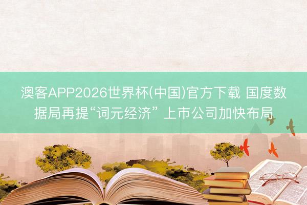 澳客APP2026世界杯(中国)官方下载 国度数据局再提“词元经济” 上市公司加快布局