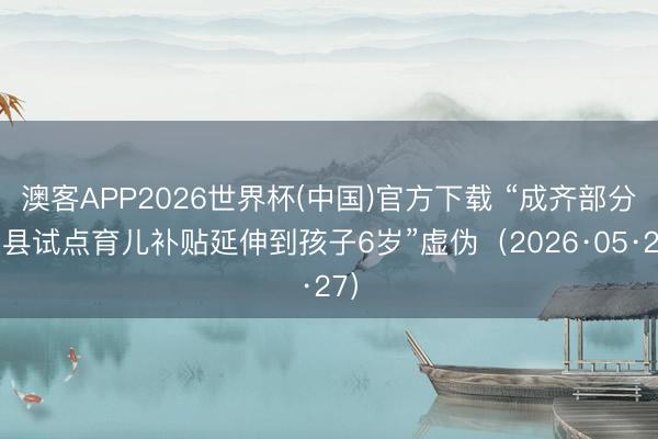 澳客APP2026世界杯(中国)官方下载 “成齐部分区县试点育儿补贴延伸到孩子6岁”虚伪（2026·05·27）