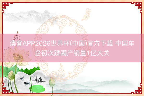 澳客APP2026世界杯(中国)官方下载 中国车企初次蹂躏产销量1亿大关