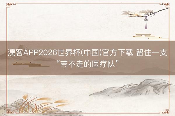 澳客APP2026世界杯(中国)官方下载 留住一支“带不走的医疗队”