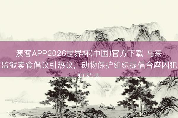澳客APP2026世界杯(中国)官方下载 马来西亚监狱素食倡议引热议，动物保护组织提倡合座囚犯茹素