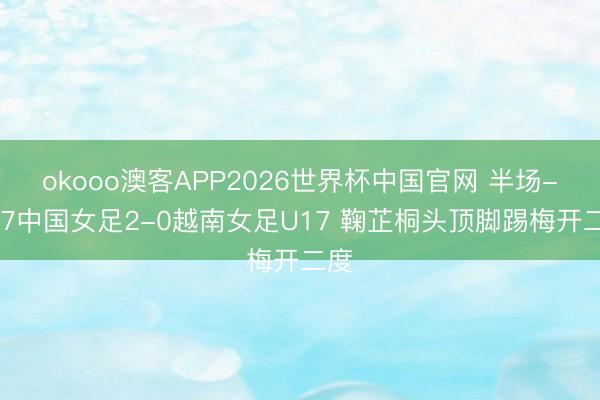 okooo澳客APP2026世界杯中国官网 半场-U17中国女足2-0越南女足U17 鞠芷桐头顶脚踢梅开二度