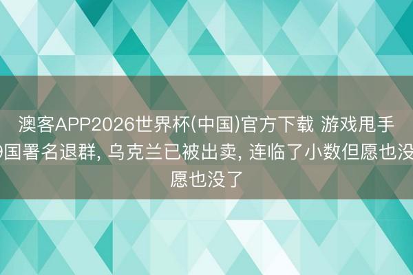 澳客APP2026世界杯(中国)官方下载 游戏甩手， 9国署名退群， 乌克兰已被出卖， 连临了小数但愿也没了