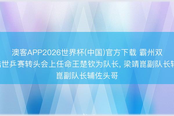 澳客APP2026世界杯(中国)官方下载 霸州双甜! 王皓世乒赛转头会上任命王楚钦为队长， 梁靖崑副队长辅佐头哥