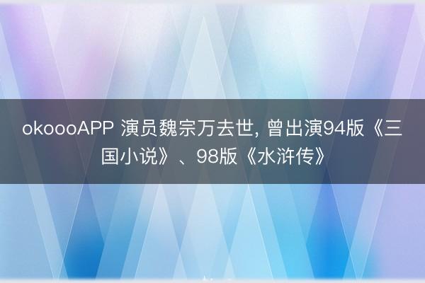 okoooAPP 演员魏宗万去世， 曾出演94版《三国小说》、98版《水浒传》