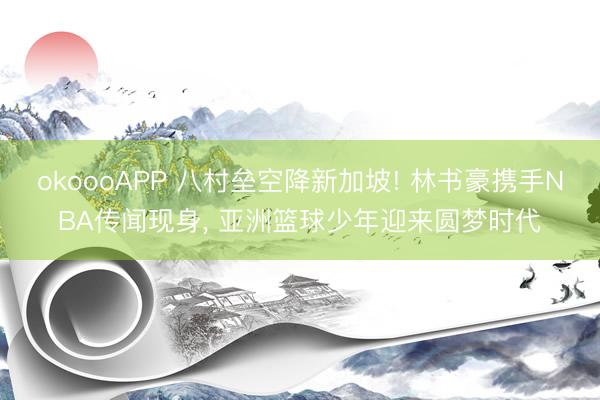 okoooAPP 八村垒空降新加坡! 林书豪携手NBA传闻现身， 亚洲篮球少年迎来圆梦时代