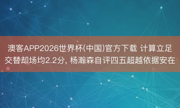 澳客APP2026世界杯(中国)官方下载 计算立足交替却场均2.2分， 杨瀚森自评四五超越依据安在
