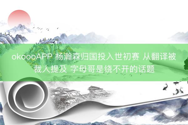 okoooAPP 杨瀚森归国投入世初赛 从翻译被裁人提及 字母哥是绕不开的话题