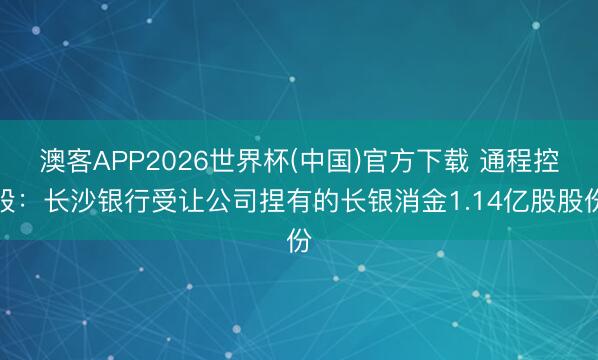 澳客APP2026世界杯(中国)官方下载 通程控股：长沙银行受让公司捏有的长银消金1.14亿股股份