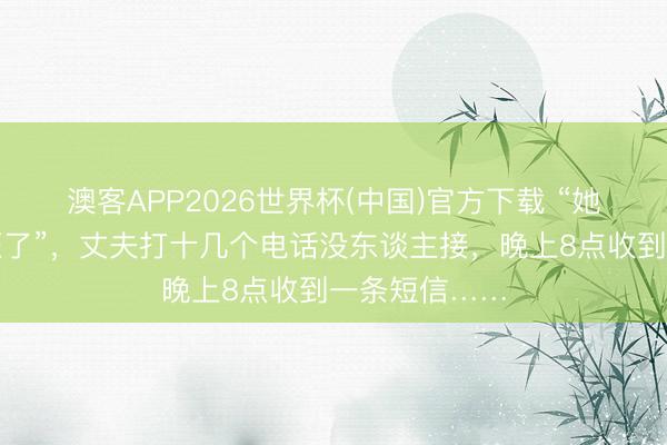 澳客APP2026世界杯(中国)官方下载 “她说被他们猖狂了”,丈夫打十几个电话没东谈主接,晚上8点收到一条短信……