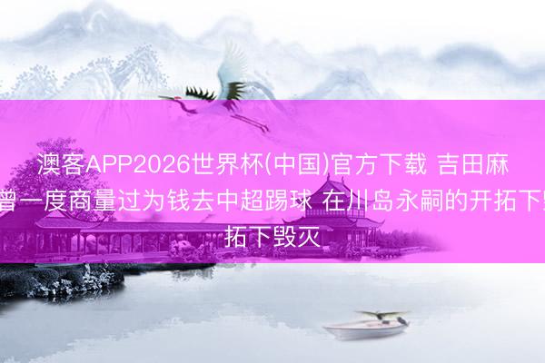 澳客APP2026世界杯(中国)官方下载 吉田麻也: 曾一度商量过为钱去中超踢球 在川岛永嗣的开拓下毁灭