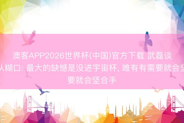 澳客APP2026世界杯(中国)官方下载 武磊谈国度队糊口: 最大的缺憾是没进宇宙杯, 唯有有需要就会坚合手
