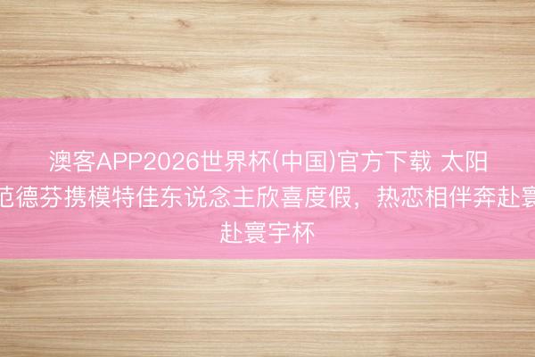 澳客APP2026世界杯(中国)官方下载 太阳报：范德芬携模特佳东说念主欣喜度假，热恋相伴奔赴寰宇杯