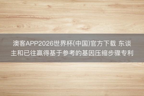 澳客APP2026世界杯(中国)官方下载 东谈主和已往赢得基于参考的基因压缩步骤专利