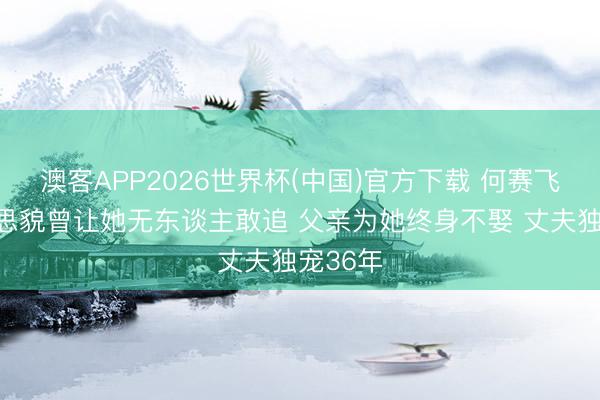 澳客APP2026世界杯(中国)官方下载 何赛飞：好意思貌曾让她无东谈主敢追 父亲为她终身不娶 丈夫独宠36年