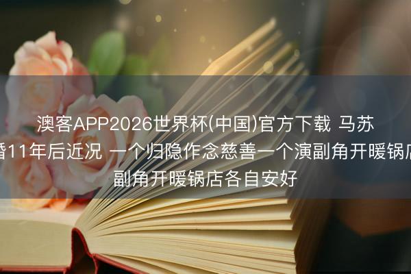 澳客APP2026世界杯(中国)官方下载 马苏孔令辉离婚11年后近况 一个归隐作念慈善一个演副角开暖锅店各自安好
