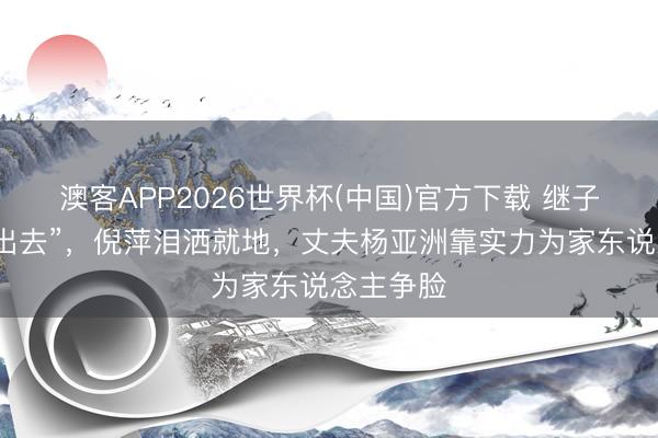 澳客APP2026世界杯(中国)官方下载 继子一句“搬出去”，倪萍泪洒就地，丈夫杨亚洲靠实力为家东说念主争脸