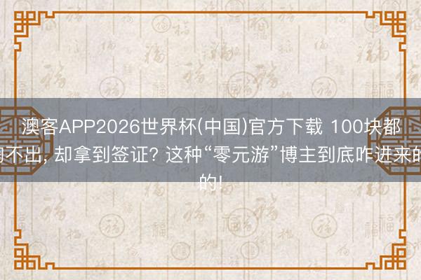 澳客APP2026世界杯(中国)官方下载 100块都掏不出， 却拿到签证? 这种“零元游”博主到底咋进来的!