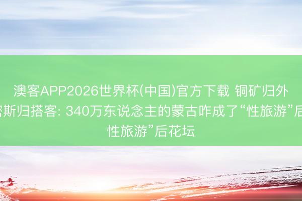 澳客APP2026世界杯(中国)官方下载 铜矿归外资， 密斯归搭客: 340万东说念主的蒙古咋成了“性旅游”后花坛