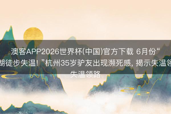 澳客APP2026世界杯(中国)官方下载 6月份“西湖徒步失温! ”杭州35岁驴友出现濒死感， 揭示失温领路