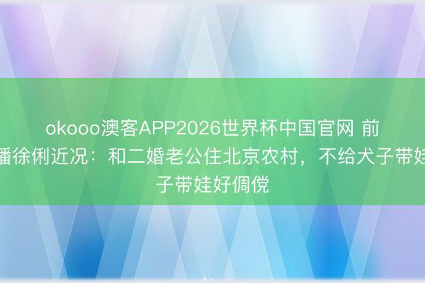 okooo澳客APP2026世界杯中国官网 前央视主播徐俐近况：和二婚老公住北京农村，不给犬子带娃好倜傥