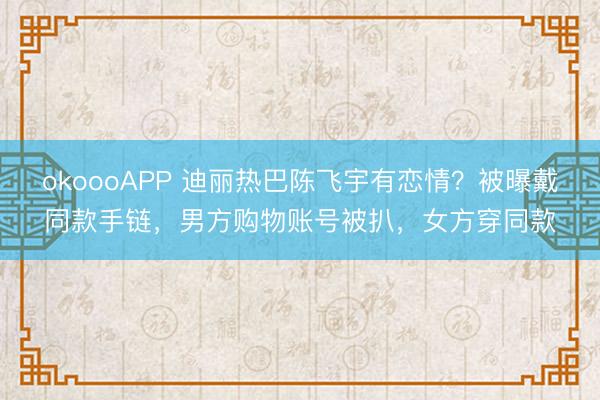 okoooAPP 迪丽热巴陈飞宇有恋情？被曝戴同款手链，男方购物账号被扒，女方穿同款