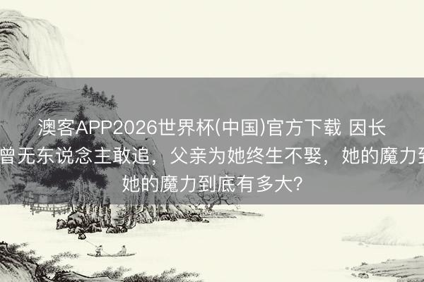 澳客APP2026世界杯(中国)官方下载 因长相太好意思曾无东说念主敢追，父亲为她终生不娶，她的魔力到底有多大？