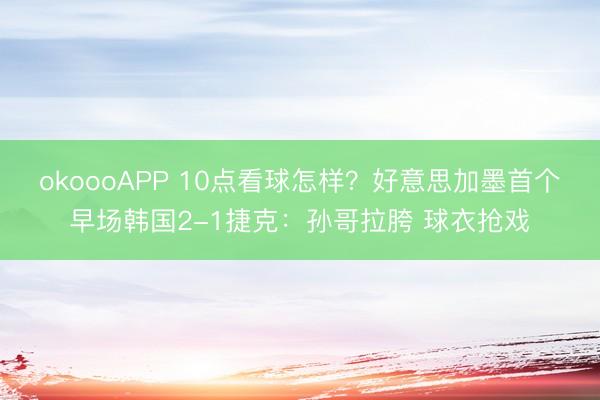 okoooAPP 10点看球怎样？好意思加墨首个早场韩国2-1捷克：孙哥拉胯 球衣抢戏