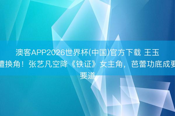 澳客APP2026世界杯(中国)官方下载 王玉雯遭换角！张艺凡空降《铁证》女主角，芭蕾功底成要道