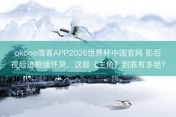 okooo澳客APP2026世界杯中国官网 影后视后追剧缅怀哭，这部《主角》到底有多绝？