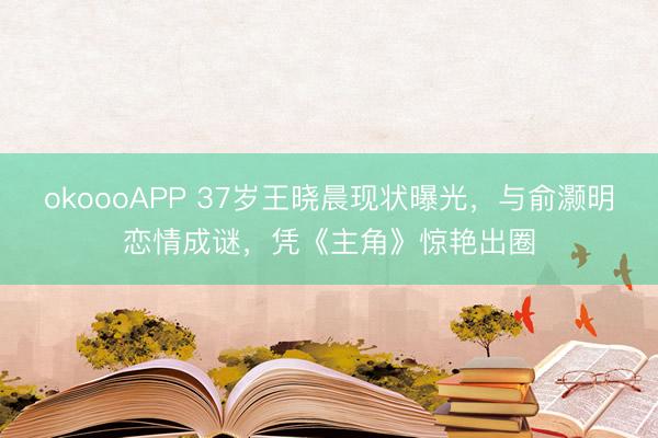 okoooAPP 37岁王晓晨现状曝光，与俞灏明恋情成谜，凭《主角》惊艳出圈