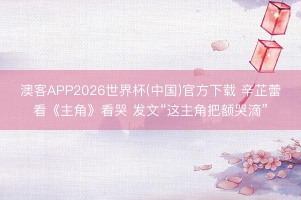 澳客APP2026世界杯(中国)官方下载 辛芷蕾看《主角》看哭 发文“这主角把额哭滴”