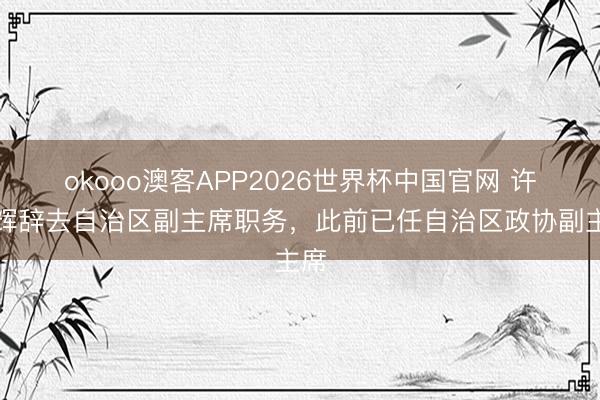 okooo澳客APP2026世界杯中国官网 许显辉辞去自治区副主席职务，此前已任自治区政协副主席