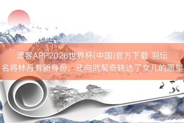 澳客APP2026世界杯(中国)官方下载 羽坛名将林丹有新身份，还向武契奇转达了女儿的愿望
