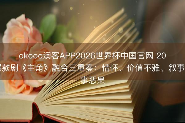 okooo澳客APP2026世界杯中国官网 2026爆款剧《主角》融合三重奏：情怀、价值不雅、叙事恶果