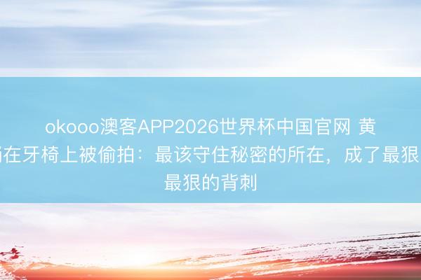 okooo澳客APP2026世界杯中国官网 黄子韬躺在牙椅上被偷拍：最该守住秘密的所在，成了最狠的背刺