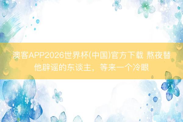 澳客APP2026世界杯(中国)官方下载 熬夜替他辟谣的东谈主，等来一个冷眼