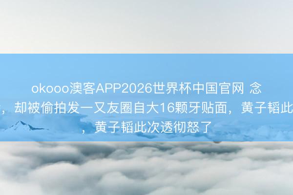 okooo澳客APP2026世界杯中国官网 念旧情去复诊，却被偷拍发一又友圈自大16颗牙贴面，黄子韬此次透彻怒了