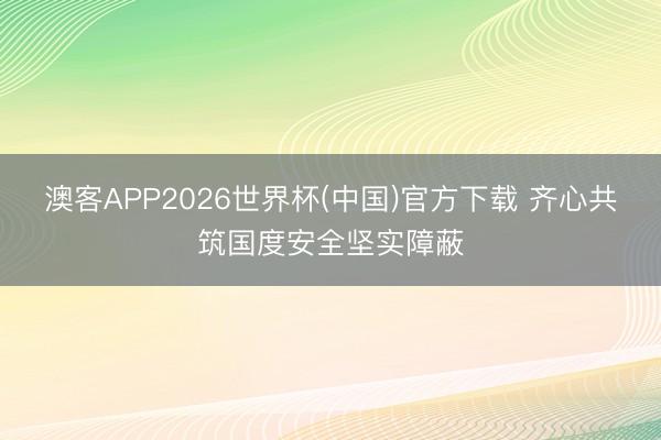 澳客APP2026世界杯(中国)官方下载 齐心共筑国度安全坚实障蔽
