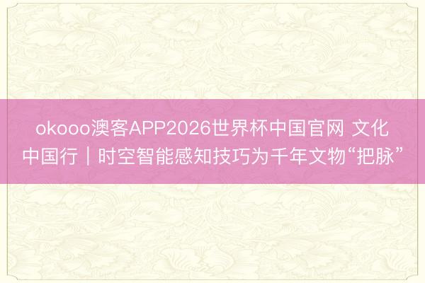 okooo澳客APP2026世界杯中国官网 文化中国行｜时空智能感知技巧为千年文物“把脉”