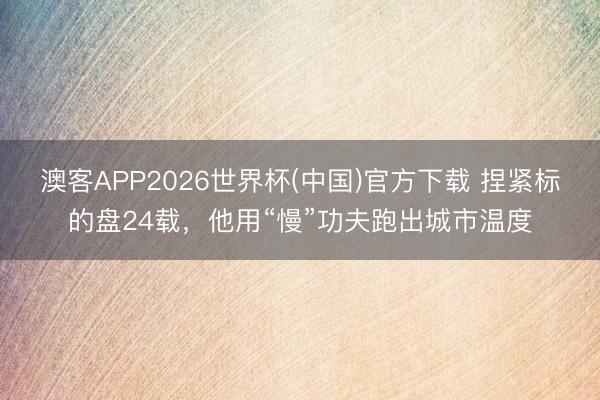 澳客APP2026世界杯(中国)官方下载 捏紧标的盘24载，他用“慢”功夫跑出城市温度