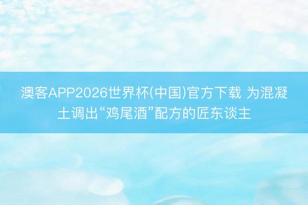 澳客APP2026世界杯(中国)官方下载 为混凝土调出“鸡尾酒”配方的匠东谈主